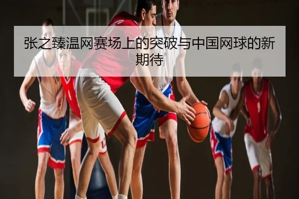 张之臻温网赛场上的突破与中国网球的新期待