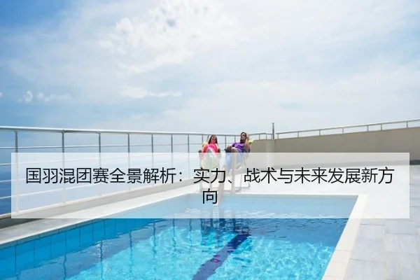 国羽混团赛全景解析：实力、战术与未来发展新方向
