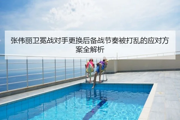张伟丽卫冕战对手更换后备战节奏被打乱的应对方案全解析