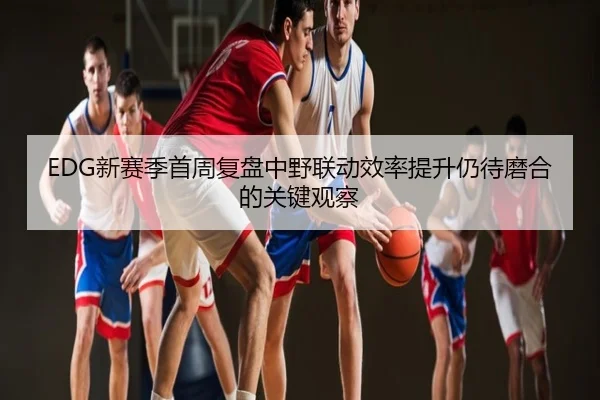 EDG新赛季首周复盘中野联动效率提升仍待磨合的关键观察