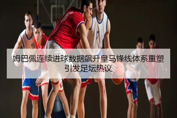 姆巴佩连续进球数据飙升皇马锋线体系重塑引发足坛热议