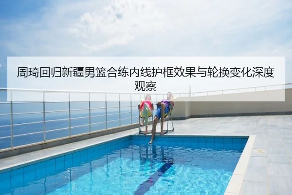 周琦回归新疆男篮合练内线护框效果与轮换变化深度观察