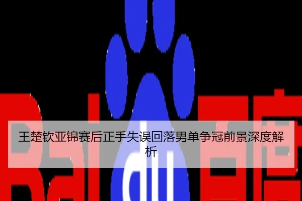 王楚钦亚锦赛后正手失误回落男单争冠前景深度解析